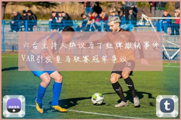 六台主持人热议马丁红牌撤销事件VAR引发皇马联赛冠军争议