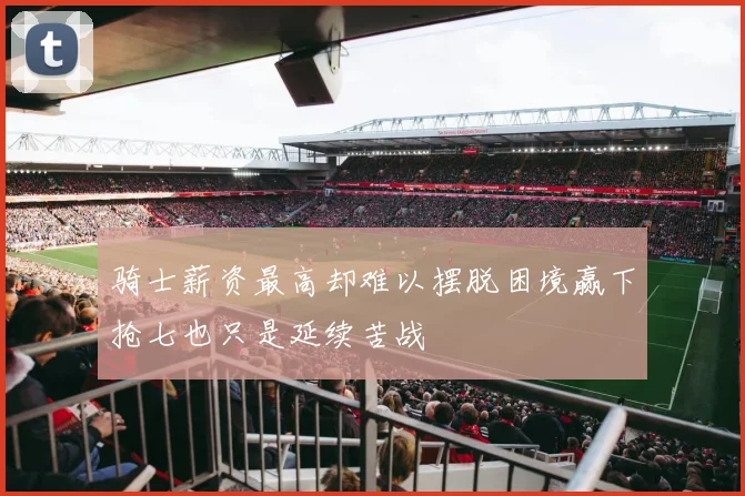 骑士薪资最高却难以摆脱困境赢下抢七也只是延续苦战