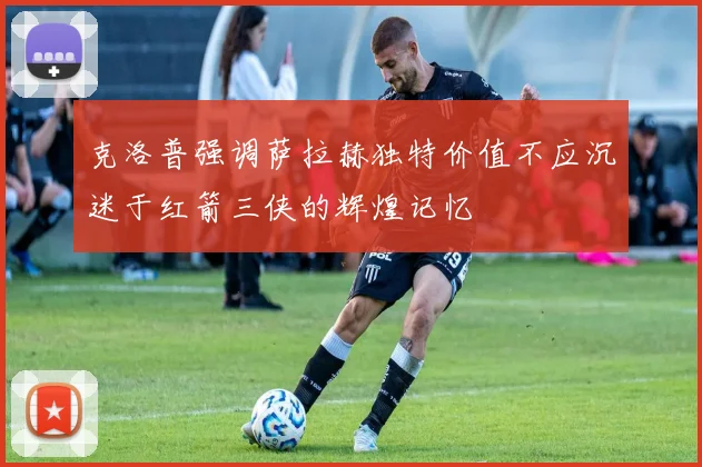 克洛普强调萨拉赫独特价值不应沉迷于红箭三侠的辉煌记忆