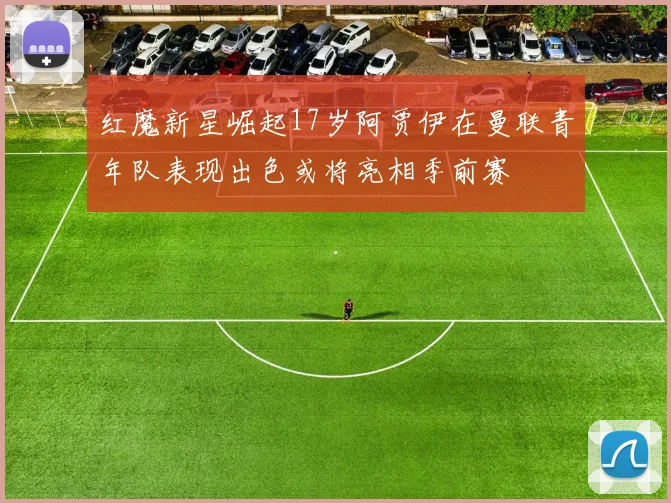 红魔新星崛起17岁阿贾伊在曼联青年队表现出色或将亮相季前赛
