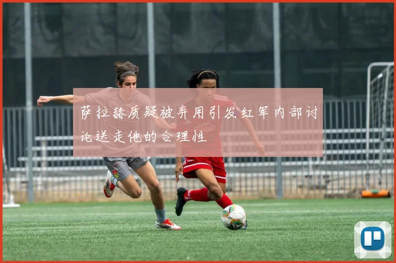 萨拉赫质疑被弃用引发红军内部讨论送走他的合理性