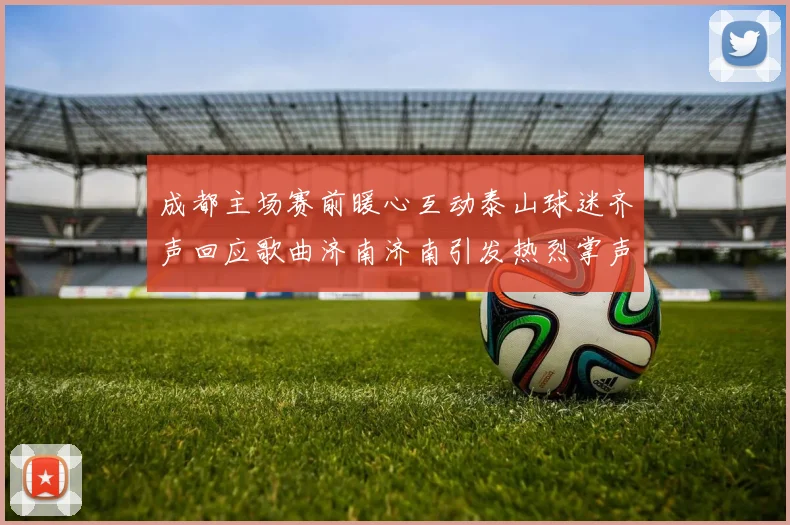 成都主场赛前暖心互动泰山球迷齐声回应歌曲济南济南引发热烈掌声