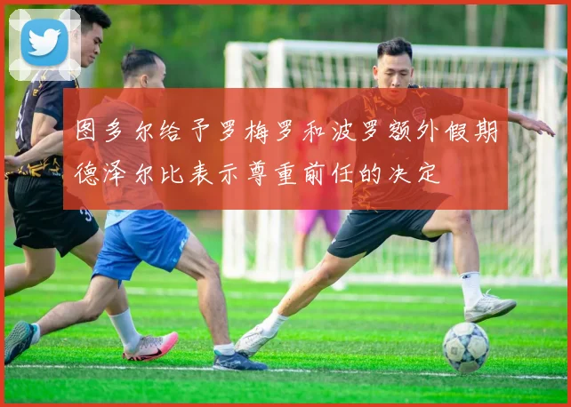 图多尔给予罗梅罗和波罗额外假期德泽尔比表示尊重前任的决定