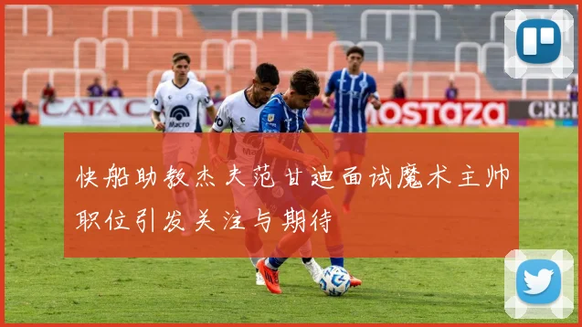 快船助教杰夫范甘迪面试魔术主帅职位引发关注与期待