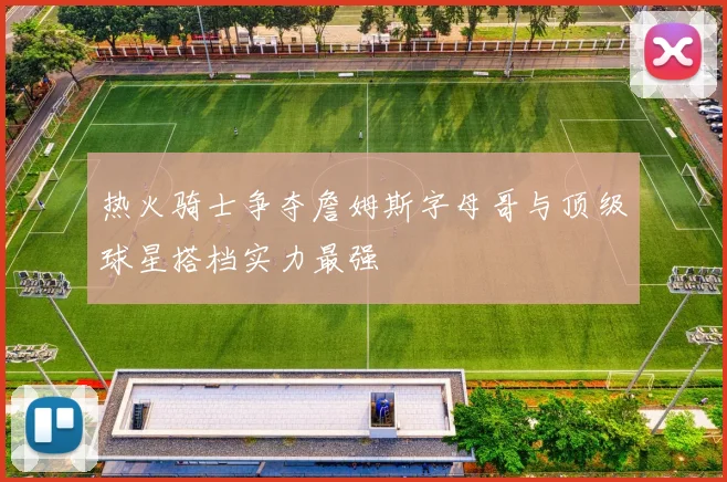 热火骑士争夺詹姆斯字母哥与顶级球星搭档实力最强