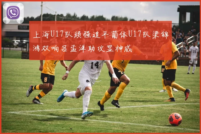 上海U17队顽强追平葡体U17队梁锦鸿双响吕孟洋助攻显神威