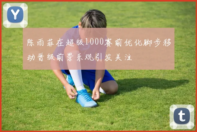 陈雨菲在超级1000赛前优化脚步移动晋级前景乐观引发关注
