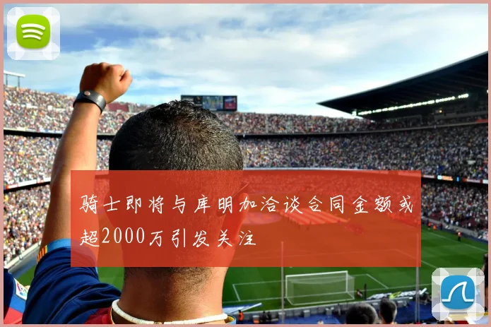 骑士即将与库明加洽谈合同金额或超2000万引发关注