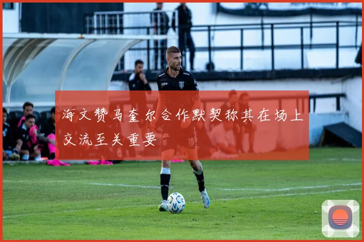 海文赞马奎尔合作默契称其在场上交流至关重要