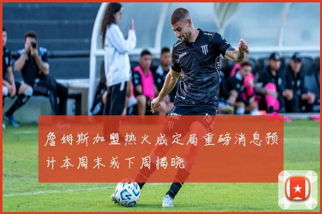 詹姆斯加盟热火成定局重磅消息预计本周末或下周揭晓